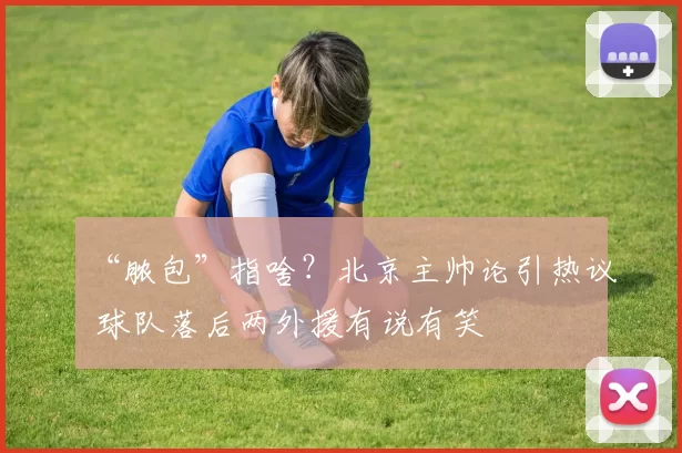 “脓包”指啥？北京主帅论引热议 球队落后两外援有说有笑