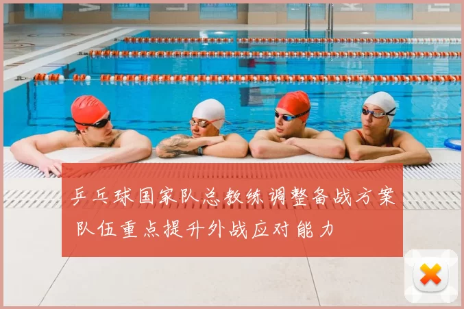 乒乓球国家队总教练调整备战方案 队伍重点提升外战应对能力