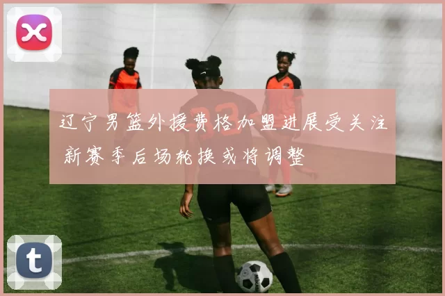 辽宁男篮外援费格加盟进展受关注 新赛季后场轮换或将调整