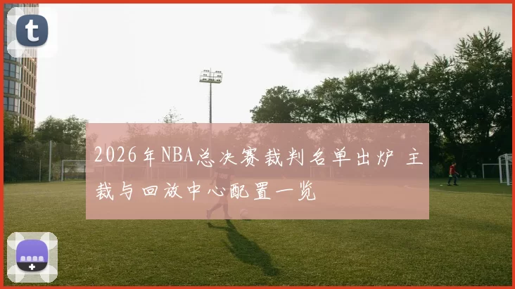 2026年NBA总决赛裁判名单出炉 主裁与回放中心配置一览