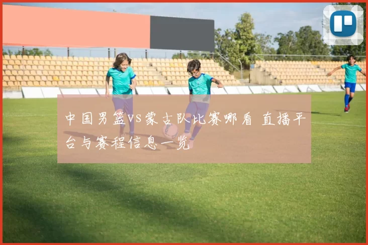 中国男篮vs蒙古队比赛哪看 直播平台与赛程信息一览