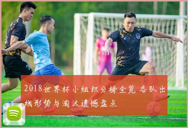 2018世界杯小组积分榜全览 各队出线形势与淘汰遗憾盘点