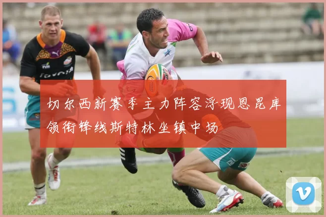 切尔西新赛季主力阵容浮现恩昆库领衔锋线斯特林坐镇中场