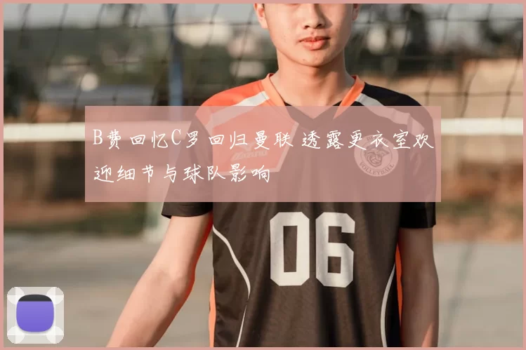 B费回忆C罗回归曼联 透露更衣室欢迎细节与球队影响