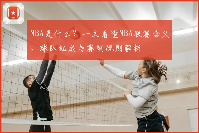 NBA是什么？一文看懂NBA联赛含义、球队组成与赛制规则解析