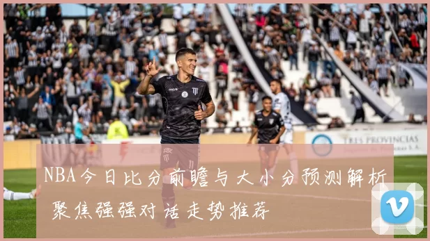 NBA今日比分前瞻与大小分预测解析 聚焦强强对话走势推荐