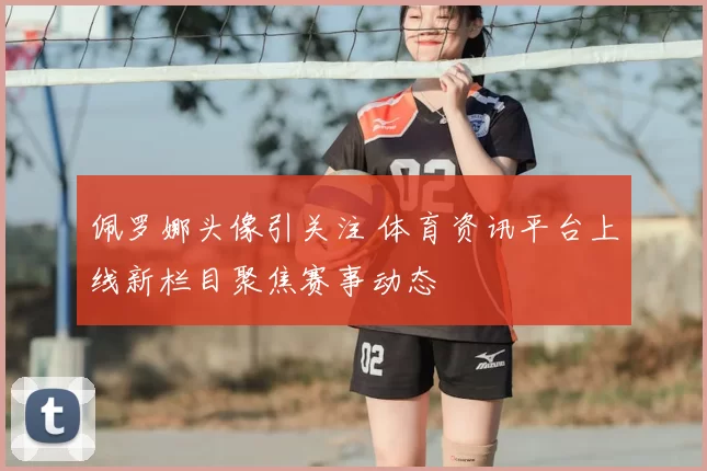 佩罗娜头像引关注 体育资讯平台上线新栏目聚焦赛事动态