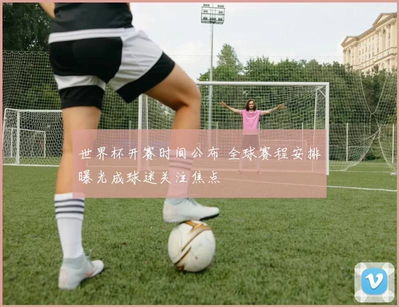 世界杯开赛时间公布 全球赛程安排曝光成球迷关注焦点