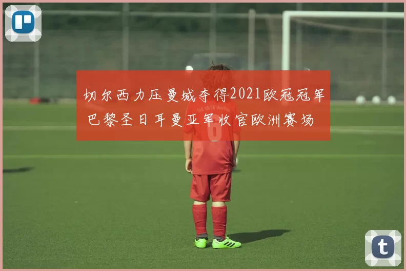 切尔西力压曼城夺得2021欧冠冠军 巴黎圣日耳曼亚军收官欧洲赛场