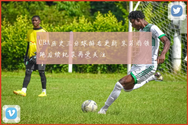 CBA历史三分球排名更新 朱芳雨领跑后续纪录再受关注