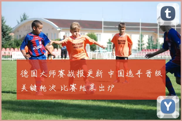 德国大师赛战报更新 中国选手晋级关键轮次 比赛结果出炉
