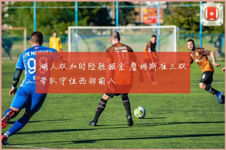 湖人双加时险胜掘金 詹姆斯准三双带队守住西部前八