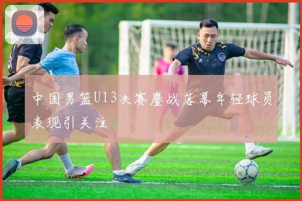 中国男篮U13决赛鏖战落幕年轻球员表现引关注