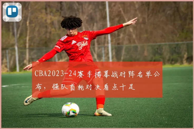 CBA2023-24赛季揭幕战对阵名单公布，强队首轮对决看点十足