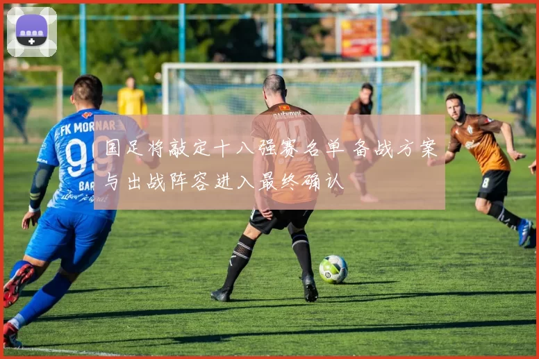 国足将敲定十八强赛名单 备战方案与出战阵容进入最终确认