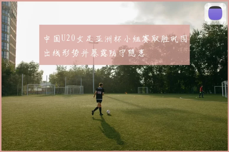 中国U20女足亚洲杯小组赛取胜巩固出线形势并暴露防守隐患