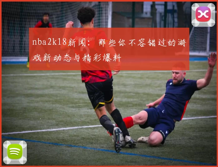 nba2k18新闻：那些你不容错过的游戏新动态与精彩爆料