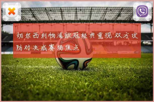 切尔西利物浦欧冠经典重现 双方攻防对决成赛场焦点