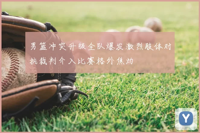 男篮冲突升级全队爆发激烈肢体对抗裁判介入比赛格外焦灼