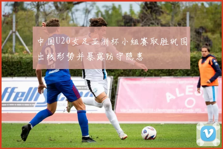 中国U20女足亚洲杯小组赛取胜巩固出线形势并暴露防守隐患