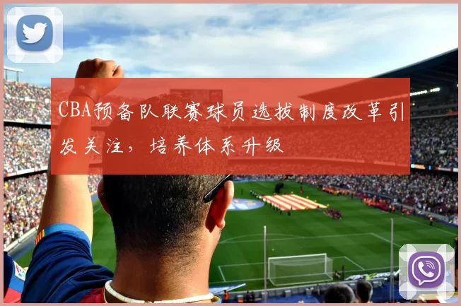 CBA预备队联赛球员选拔制度改革引发关注，培养体系升级
