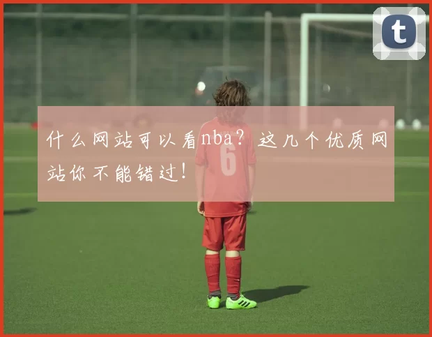 什么网站可以看nba?这几个优质网站你不能错过!
