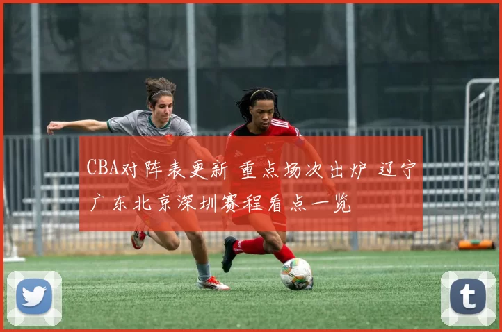 CBA对阵表更新 重点场次出炉 辽宁广东北京深圳赛程看点一览