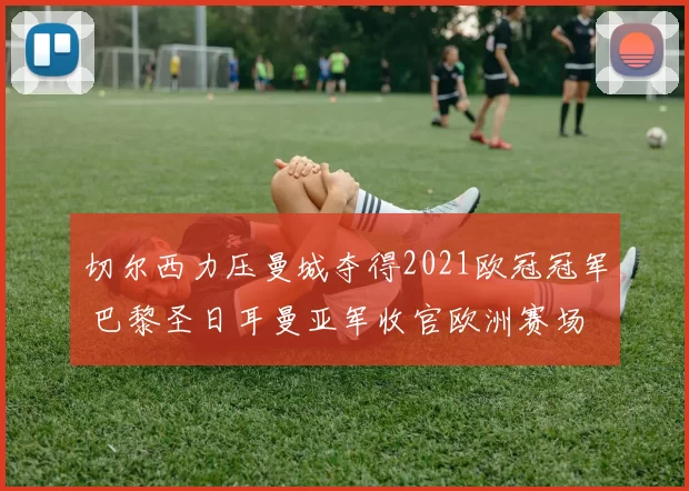 切尔西力压曼城夺得2021欧冠冠军 巴黎圣日耳曼亚军收官欧洲赛场