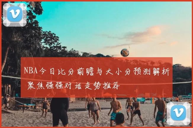 NBA今日比分前瞻与大小分预测解析 聚焦强强对话走势推荐