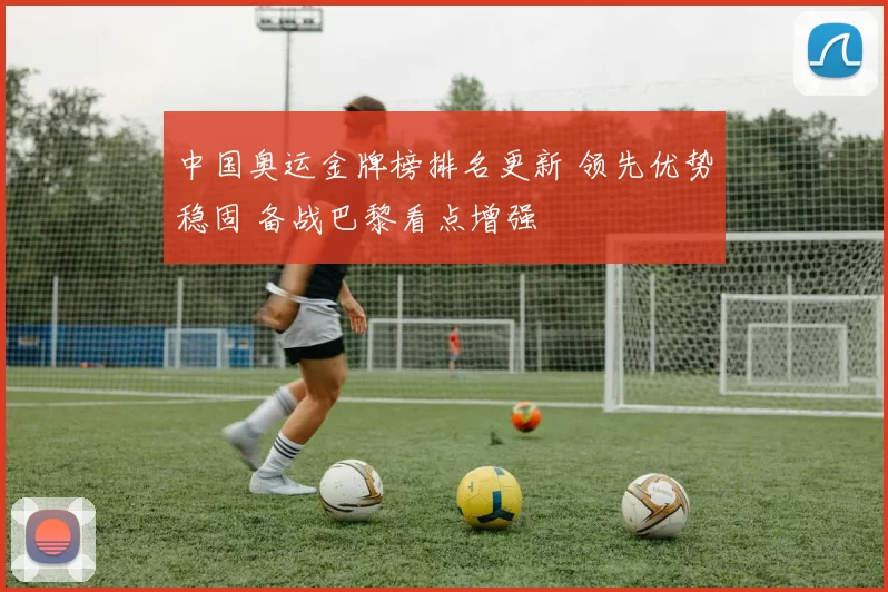 中国奥运金牌榜排名更新 领先优势稳固 备战巴黎看点增强