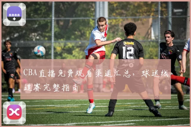 CBA直播免费观看渠道汇总，球迷线追赛完整指南