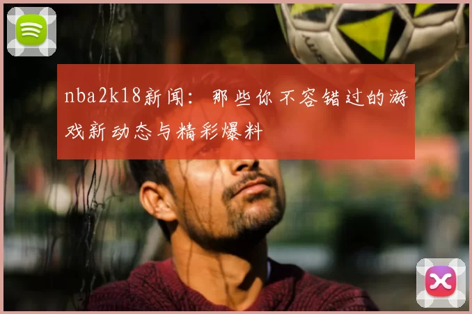 nba2k18新闻：那些你不容错过的游戏新动态与精彩爆料
