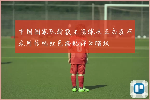 中国国家队新款主场球衣正式发布采用传统红色搭配祥云暗纹