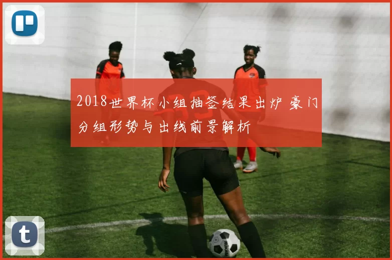 2018世界杯小组抽签结果出炉 豪门分组形势与出线前景解析