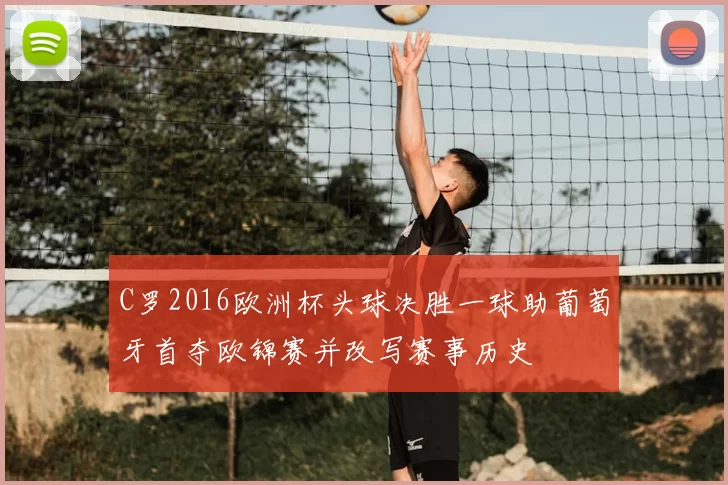 C罗2016欧洲杯头球决胜一球助葡萄牙首夺欧锦赛并改写赛事历史