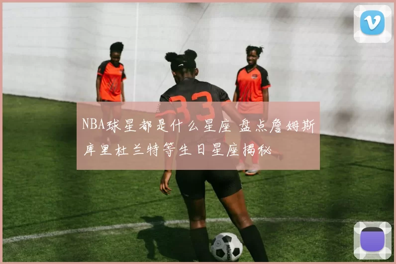 NBA球星都是什么星座 盘点詹姆斯库里杜兰特等生日星座揭秘