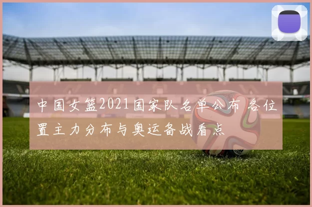 中国女篮2021国家队名单公布 各位置主力分布与奥运备战看点