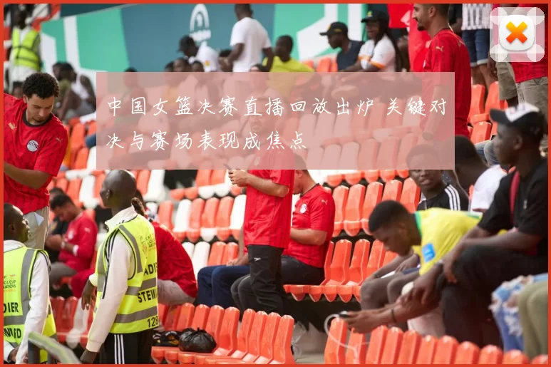 中国女篮决赛直播回放出炉 关键对决与赛场表现成焦点