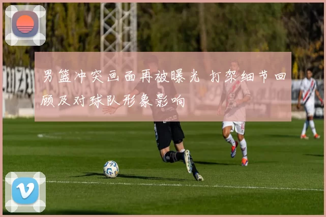 男篮冲突画面再被曝光 打架细节回顾及对球队形象影响