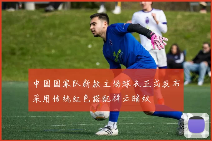 中国国家队新款主场球衣正式发布采用传统红色搭配祥云暗纹