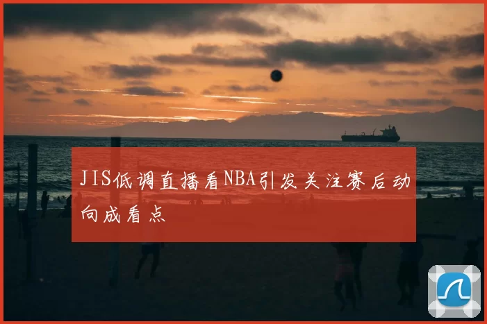 JIS低调直播看NBA引发关注赛后动向成看点