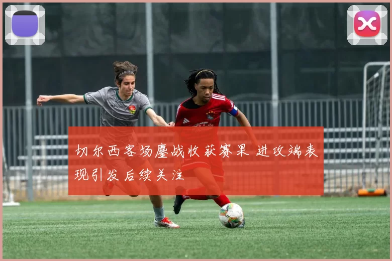 切尔西客场鏖战收获赛果 进攻端表现引发后续关注