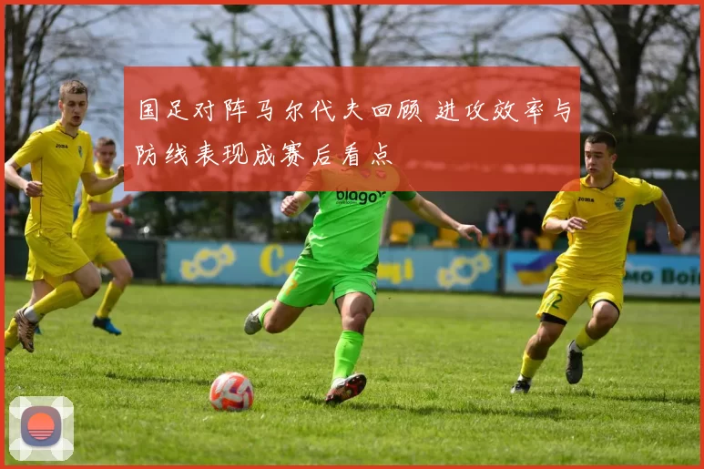 国足对阵马尔代夫回顾 进攻效率与防线表现成赛后看点