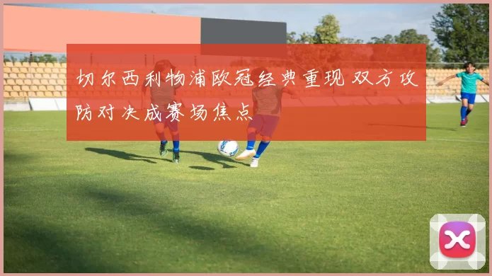 切尔西利物浦欧冠经典重现 双方攻防对决成赛场焦点