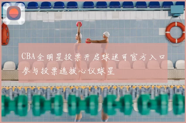 CBA全明星投票开启球迷可官方入口参与投票选拔心仪球星