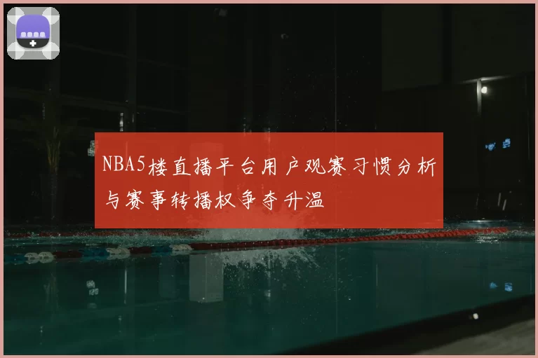 NBA5楼直播平台用户观赛习惯分析与赛事转播权争夺升温