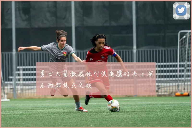 勇士火箭激战独行侠老鹰对决上演东西部焦点之战