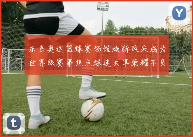 东京奥运篮球赛场馆焕新风采成为世界级赛事焦点球迷共享荣耀不负