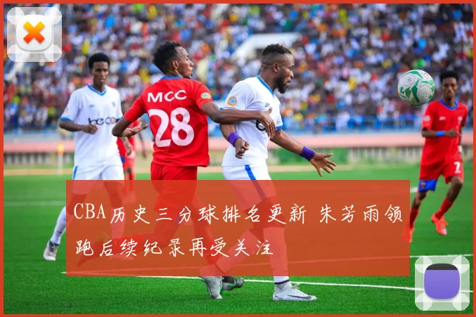 CBA历史三分球排名更新 朱芳雨领跑后续纪录再受关注