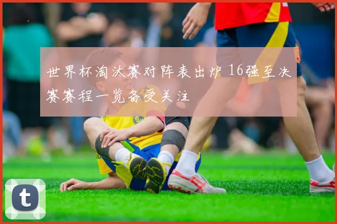 世界杯淘汰赛对阵表出炉 16强至决赛赛程一览备受关注